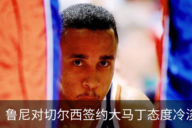 鲁尼对切尔西签约大马丁态度冷淡，认为与建队方向相悖